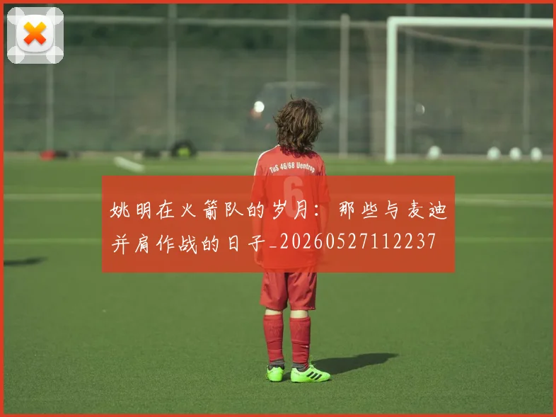 姚明在火箭队的岁月：那些与麦迪并肩作战的日子_20260527112237