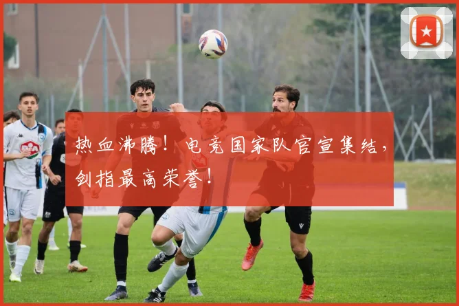 热血沸腾！电竞国家队官宣集结，剑指最高荣誉！