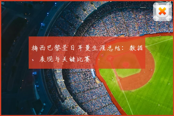 梅西巴黎圣日耳曼生涯总结：数据、表现与关键比赛