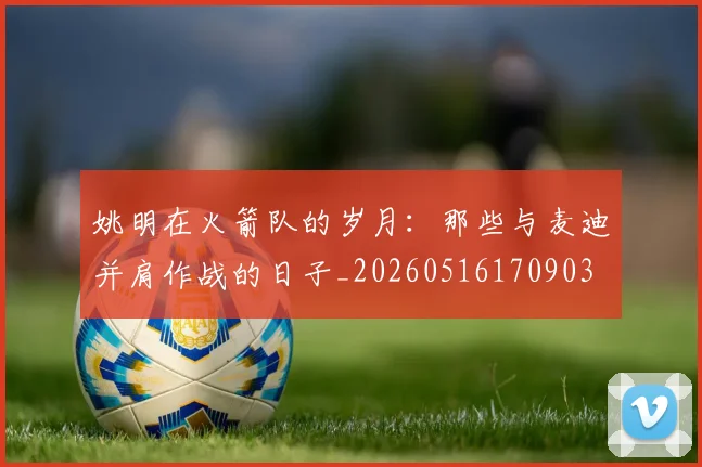 姚明在火箭队的岁月：那些与麦迪并肩作战的日子_20260516170903