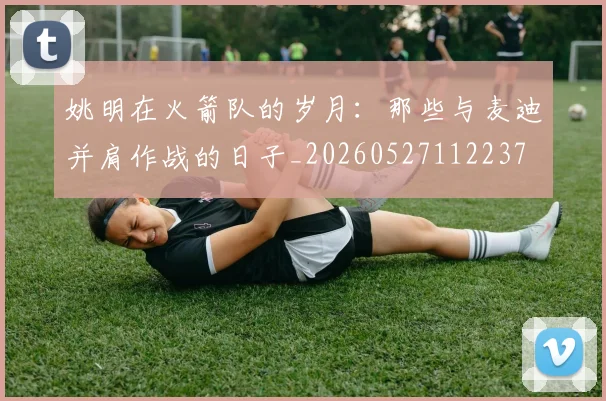 姚明在火箭队的岁月：那些与麦迪并肩作战的日子_20260527112237