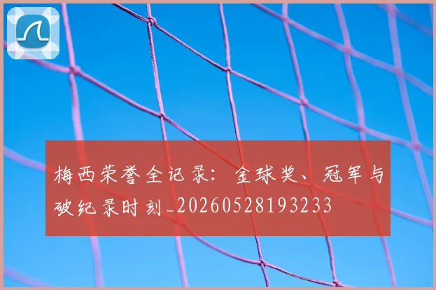 梅西荣誉全记录：金球奖、冠军与破纪录时刻_20260528193233