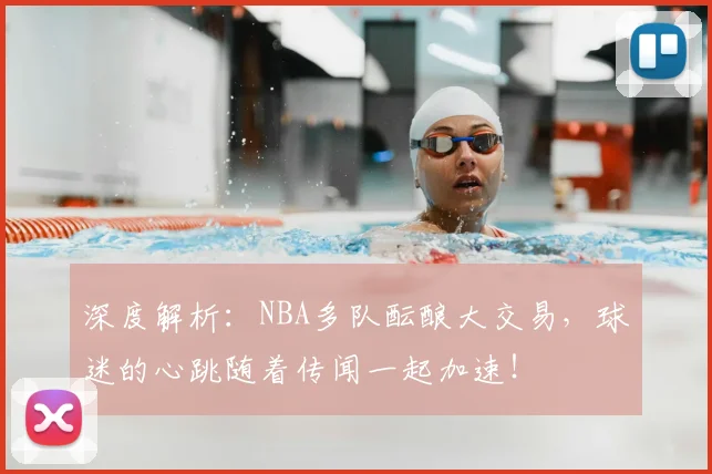 深度解析：NBA多队酝酿大交易，球迷的心跳随着传闻一起加速！