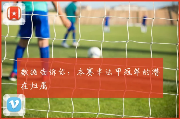 数据告诉你,本赛季法甲冠军的潜在归属