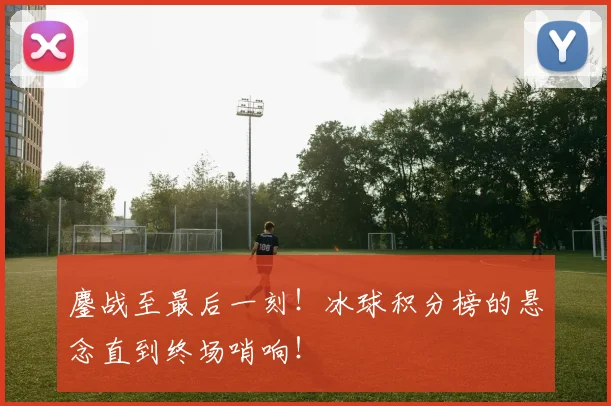 鏖战至最后一刻！冰球积分榜的悬念直到终场哨响！
