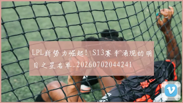 LPL新势力崛起！S13赛季涌现的明日之星名单_20260702044241
