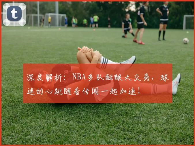 深度解析：NBA多队酝酿大交易，球迷的心跳随着传闻一起加速！