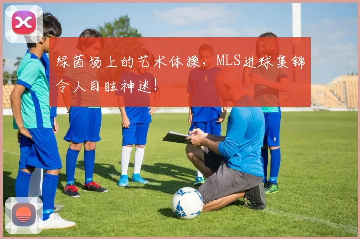 绿茵场上的艺术体操，MLS进球集锦令人目眩神迷！